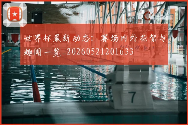 世界杯最新动态:赛场内外花絮与趣闻一览_20260521201633
