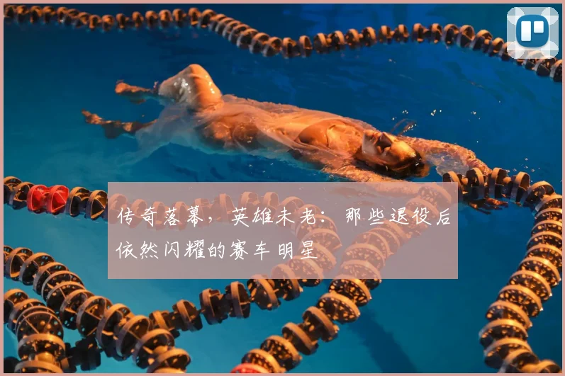 传奇落幕，英雄未老：那些退役后依然闪耀的赛车明星