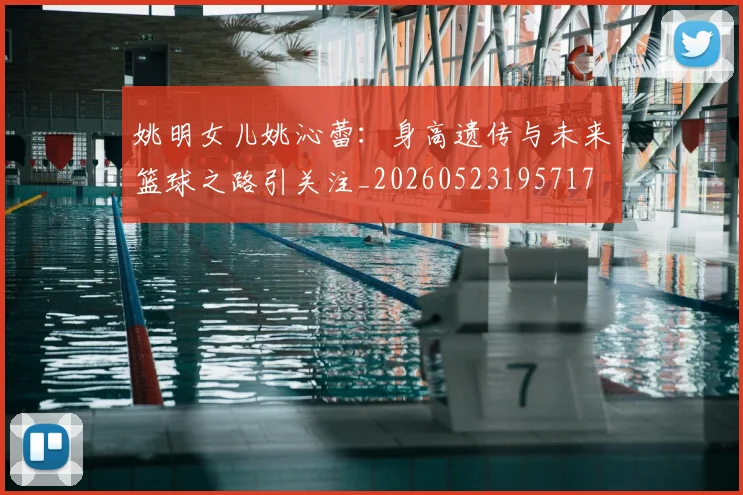 姚明女儿姚沁蕾:身高遗传与未来篮球之路引关注_20260523195717