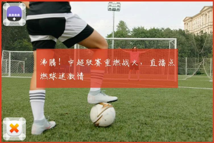 沸腾！中超联赛重燃战火，直播点燃球迷激情