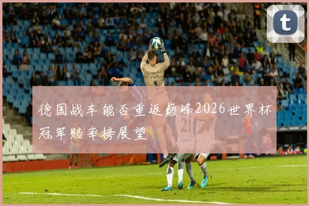 德国战车能否重返巅峰2026世界杯冠军赔率榜展望