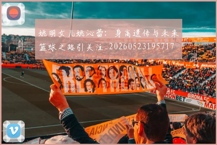 姚明女儿姚沁蕾：身高遗传与未来篮球之路引关注_20260523195717