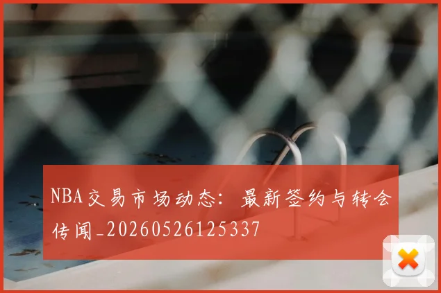 NBA交易市场动态：最新签约与转会传闻_20260526125337