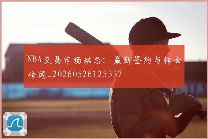NBA交易市场动态：最新签约与转会传闻_20260526125337