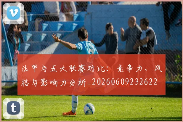 法甲与五大联赛对比：竞争力、风格与影响力分析_20260609232622