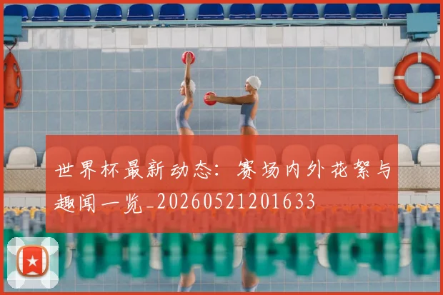 世界杯最新动态：赛场内外花絮与趣闻一览_20260521201633