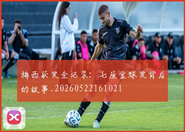 梅西获奖全记录:七座金球奖背后的故事_20260522161021