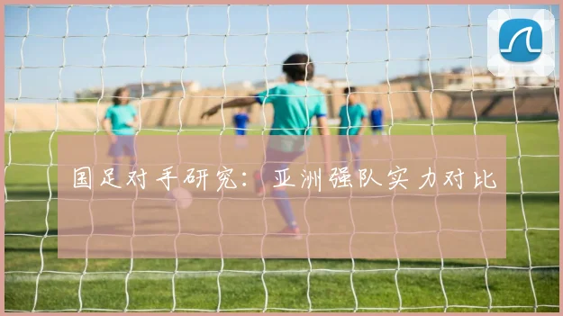 国足对手研究:亚洲强队实力对比
