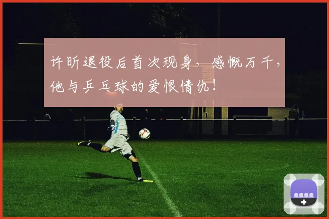 许昕退役后首次现身,感慨万千,他与乒乓球的爱恨情仇!