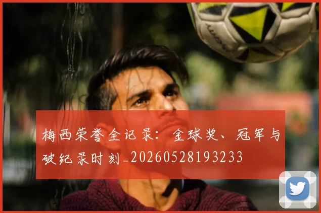 梅西荣誉全记录：金球奖、冠军与破纪录时刻_20260528193233